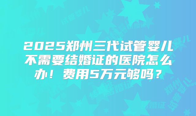 2025郑州三代试管婴儿不需要结婚证的医院怎么办！费用5万元够吗？