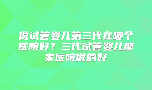 做试管婴儿第三代在哪个医院好？三代试管婴儿那家医院做的好
