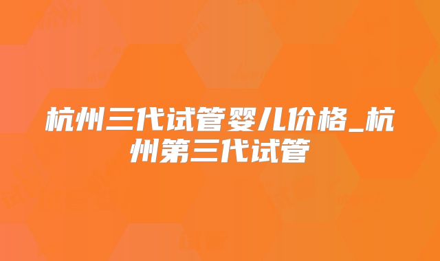杭州三代试管婴儿价格_杭州第三代试管