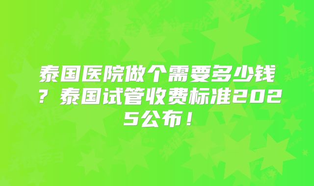 泰国医院做个需要多少钱？泰国试管收费标准2025公布！