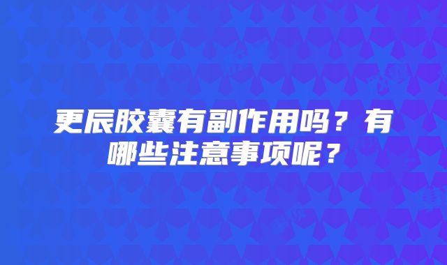 更辰胶囊有副作用吗?有哪些注意事项呢?