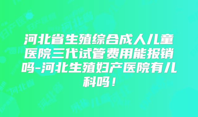 河北省生殖综合成人儿童医院三代试管费用能报销吗-河北生殖妇产医院有儿科吗！