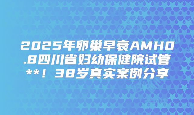 2025年卵巢早衰AMH0.8四川省妇幼保健院试管**！38岁真实案例分享