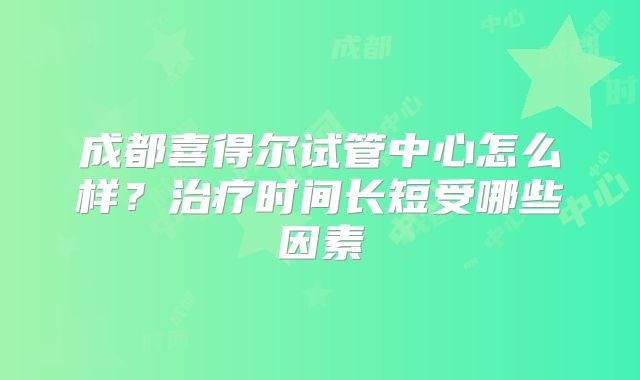成都喜得尔试管中心怎么样?治疗时间长短受哪些因素
