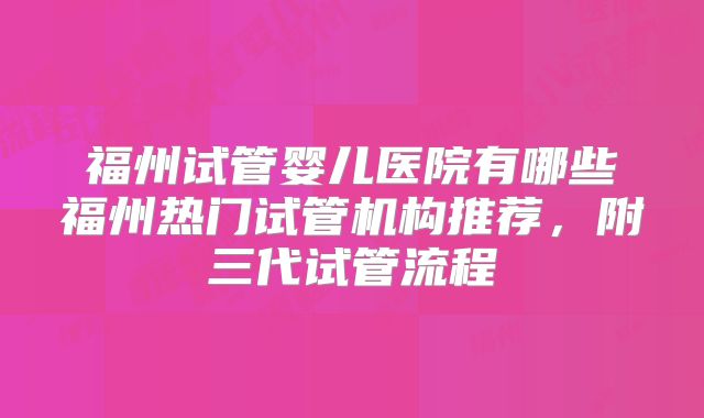 福州试管婴儿医院有哪些福州热门试管机构推荐，附三代试管流程