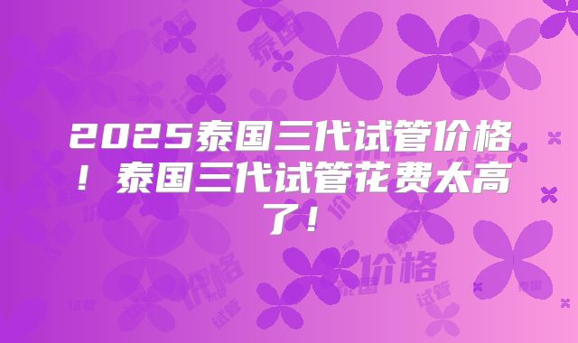 2025泰国三代试管价格！泰国三代试管花费太高了！