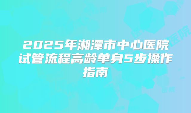 2025年湘潭市中心医院试管流程高龄单身5步操作指南