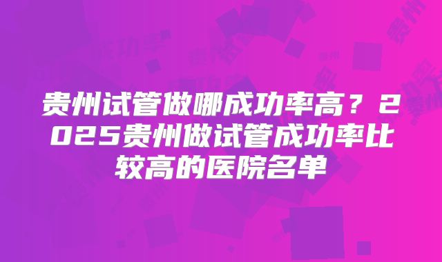 贵州试管做哪成功率高？2025贵州做试管成功率比较高的医院名单