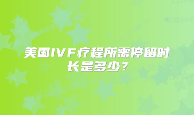 美国IVF疗程所需停留时长是多少？