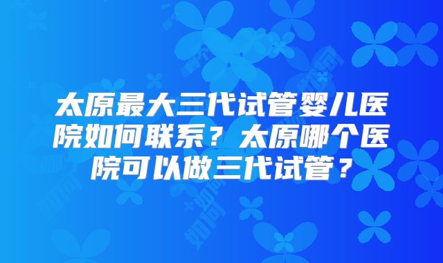 太原最大三代试管婴儿医院如何联系？太原哪个医院可以做三代试管？