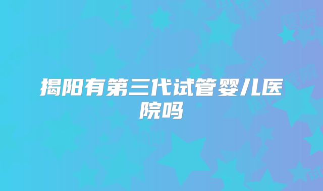 揭阳有第三代试管婴儿医院吗