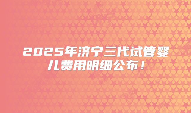 2025年济宁三代试管婴儿费用明细公布!