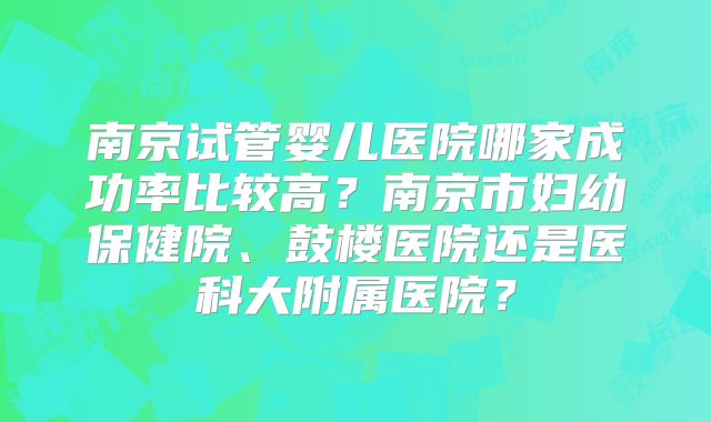 南京试管婴儿医院哪家成功率比较高？南京市妇幼保健院、鼓楼医院还是医科大附属医院？