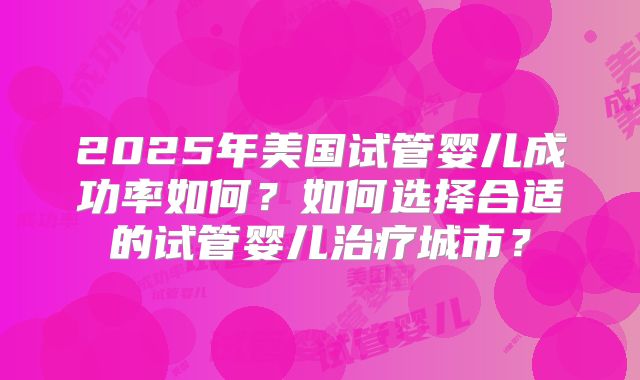 2025年美国试管婴儿成功率如何?如何选择合适的试管婴儿治疗城市?