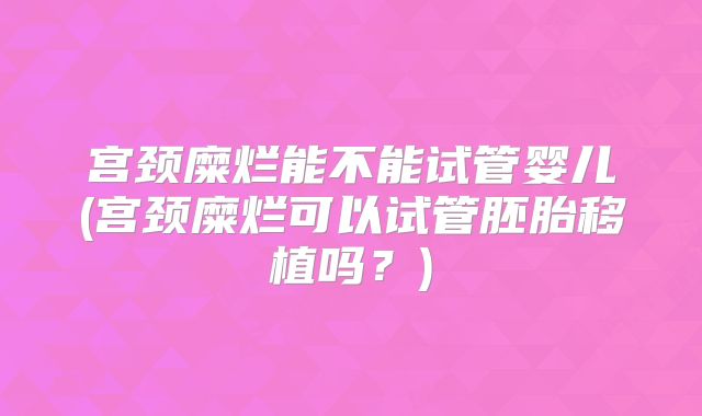 宫颈糜烂能不能试管婴儿(宫颈糜烂可以试管胚胎移植吗？)