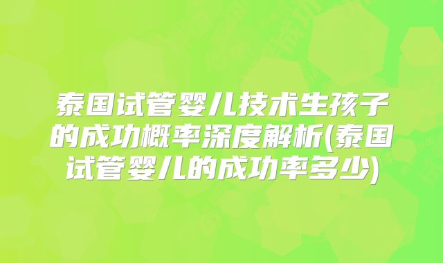 泰国试管婴儿技术生孩子的成功概率深度解析(泰国试管婴儿的成功率多少)
