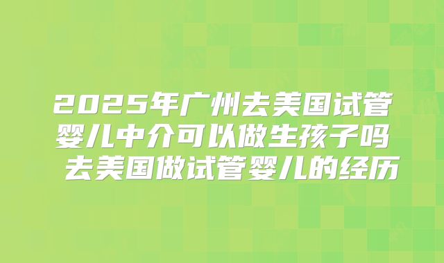 2025年广州去美国试管婴儿中介可以做生孩子吗 去美国做试管婴儿的经历