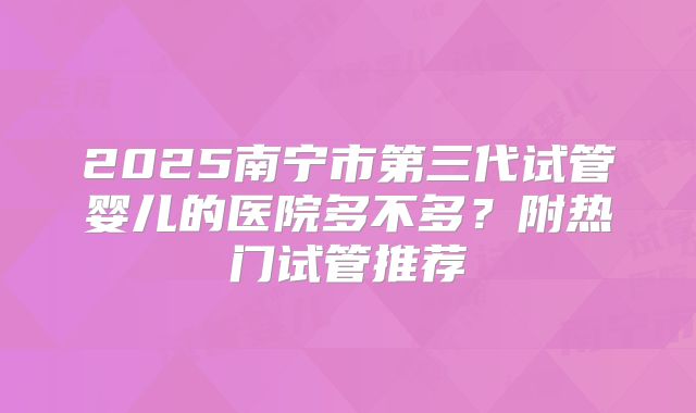 2025南宁市第三代试管婴儿的医院多不多？附热门试管推荐