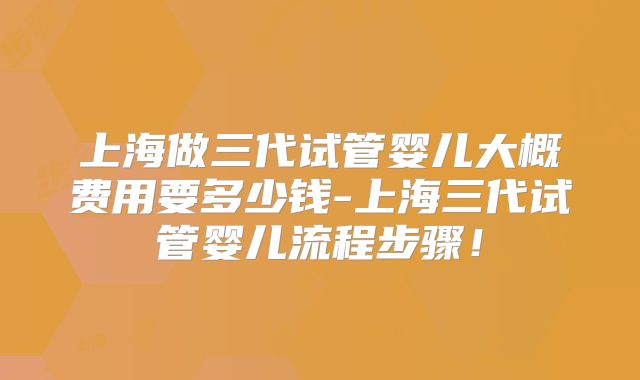 上海做三代试管婴儿大概费用要多少钱-上海三代试管婴儿流程步骤!