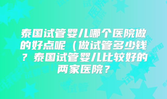 泰国试管婴儿哪个医院做的好点呢(做试管多少钱?泰国试管婴儿比较好的两家医院?