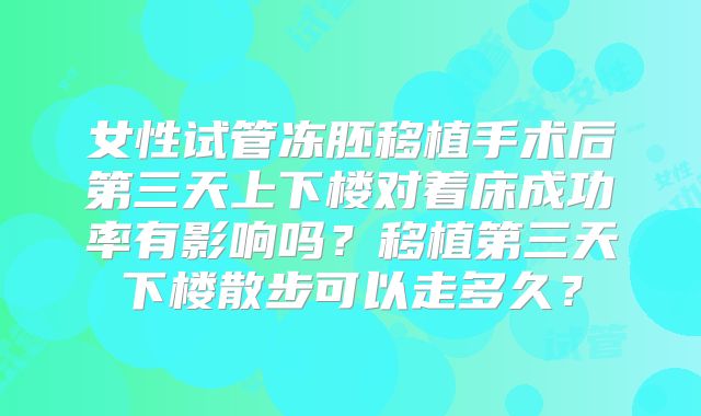 女性试管冻胚移植手术后第三天上下楼对着床成功率有影响吗?移植第三天下楼散步可以走多久?