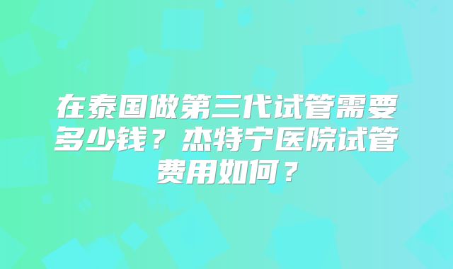 在泰国做第三代试管需要多少钱?杰特宁医院试管费用如何?