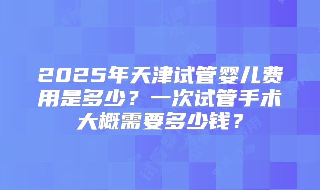 2025年天津试管婴儿费用是多少？一次试管手术大概需要多少钱？
