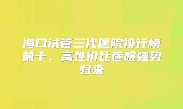 海口试管三代医院排行榜前十，高性价比医院强势归来