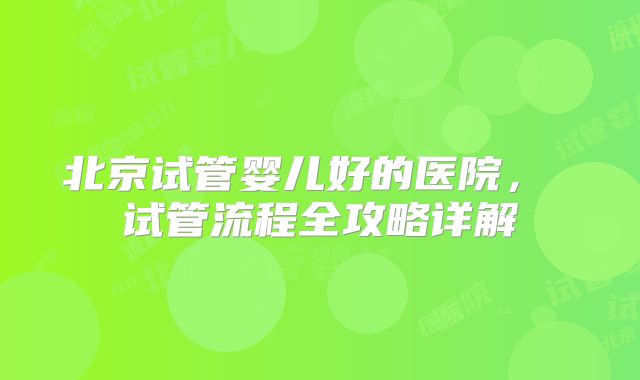 北京试管婴儿好的医院， 试管流程全攻略详解