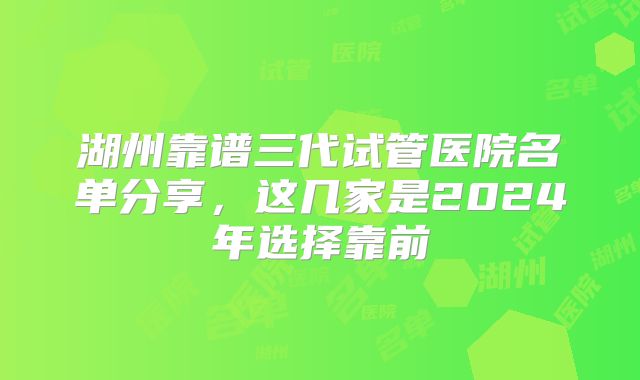 湖州靠谱三代试管医院名单分享,这几家是2024年选择靠前