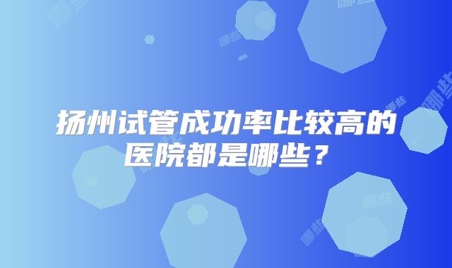 扬州试管成功率比较高的医院都是哪些？