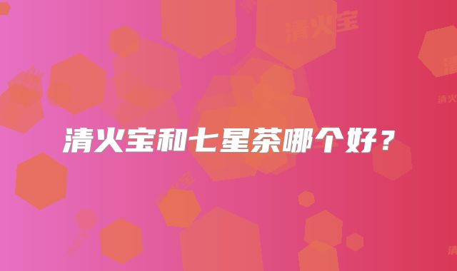 清火宝和七星茶哪个好?