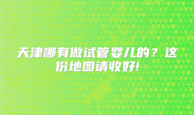 天津哪有做试管婴儿的?这份地图请收好!