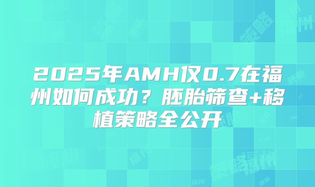 2025年AMH仅0.7在福州如何成功？胚胎筛查+移植策略全公开