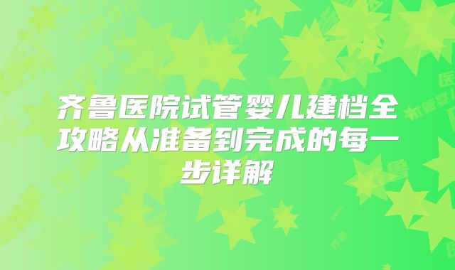齐鲁医院试管婴儿建档全攻略从准备到完成的每一步详解
