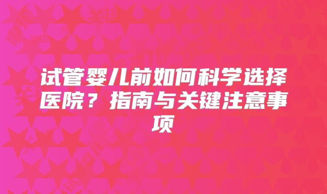 试管婴儿前如何科学选择医院?指南与关键注意事项