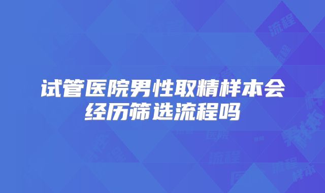 试管医院男性取精样本会经历筛选流程吗