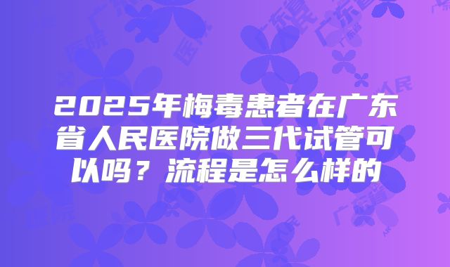2025年梅毒患者在广东省人民医院做三代试管可以吗？流程是怎么样的