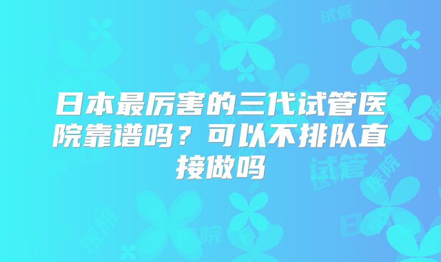 日本最厉害的三代试管医院靠谱吗？可以不排队直接做吗