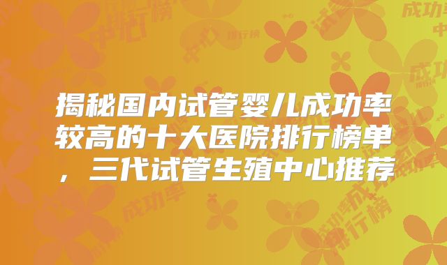 揭秘国内试管婴儿成功率较高的十大医院排行榜单，三代试管生殖中心推荐