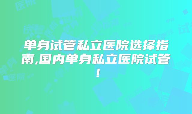 单身试管私立医院选择指南,国内单身私立医院试管！