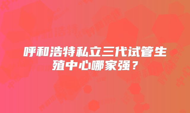 呼和浩特私立三代试管生殖中心哪家强?