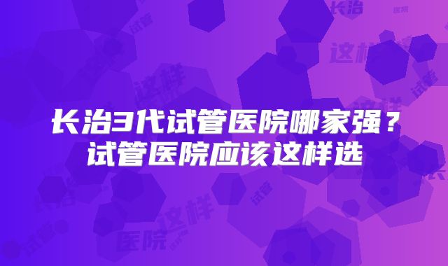 长治3代试管医院哪家强？试管医院应该这样选