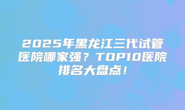 2025年黑龙江三代试管医院哪家强？TOP10医院排名大盘点！