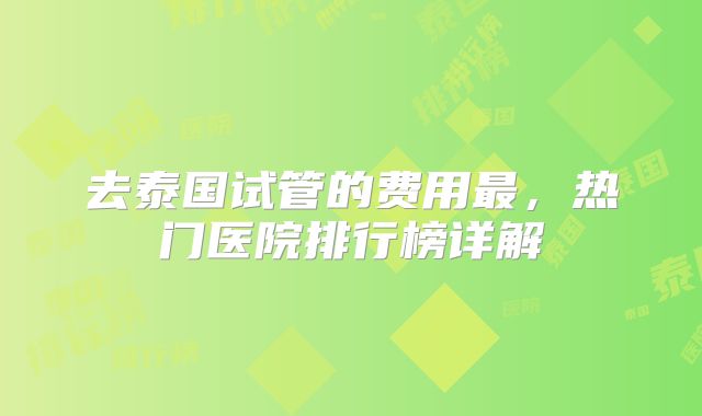 去泰国试管的费用最，热门医院排行榜详解
