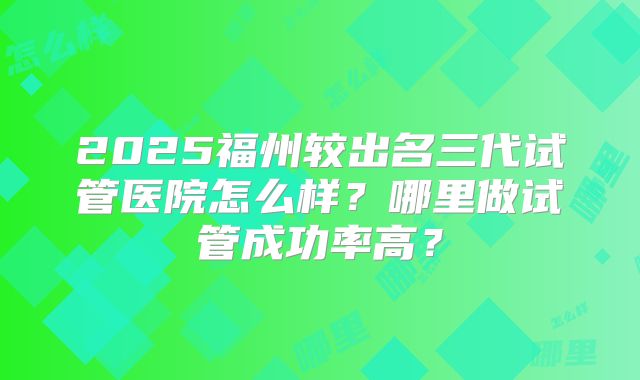 2025福州较出名三代试管医院怎么样？哪里做试管成功率高？