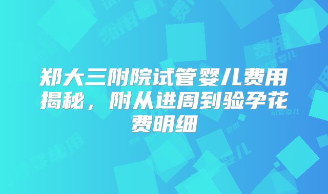 郑大三附院试管婴儿费用揭秘，附从进周到验孕花费明细