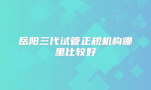 岳阳三代试管正规机构哪里比较好