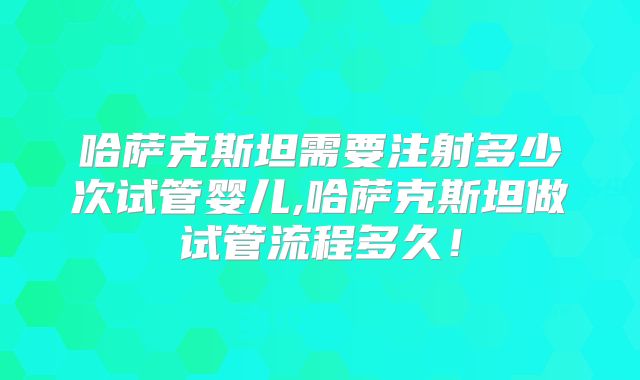 哈萨克斯坦需要注射多少次试管婴儿,哈萨克斯坦做试管流程多久！