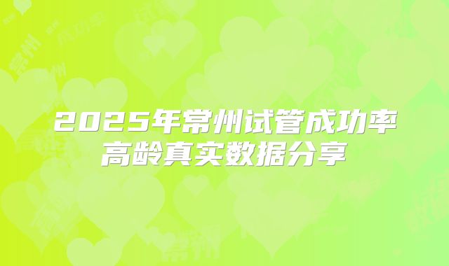 2025年常州试管成功率高龄真实数据分享